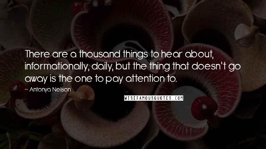Antonya Nelson Quotes: There are a thousand things to hear about, informationally, daily, but the thing that doesn't go away is the one to pay attention to.