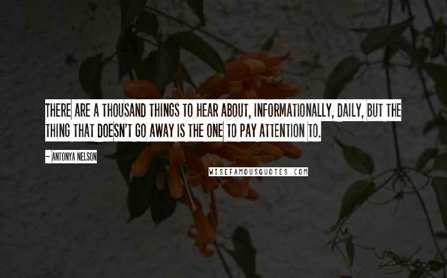 Antonya Nelson Quotes: There are a thousand things to hear about, informationally, daily, but the thing that doesn't go away is the one to pay attention to.