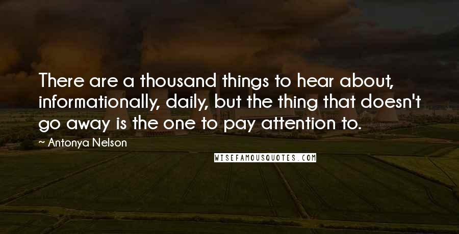 Antonya Nelson Quotes: There are a thousand things to hear about, informationally, daily, but the thing that doesn't go away is the one to pay attention to.