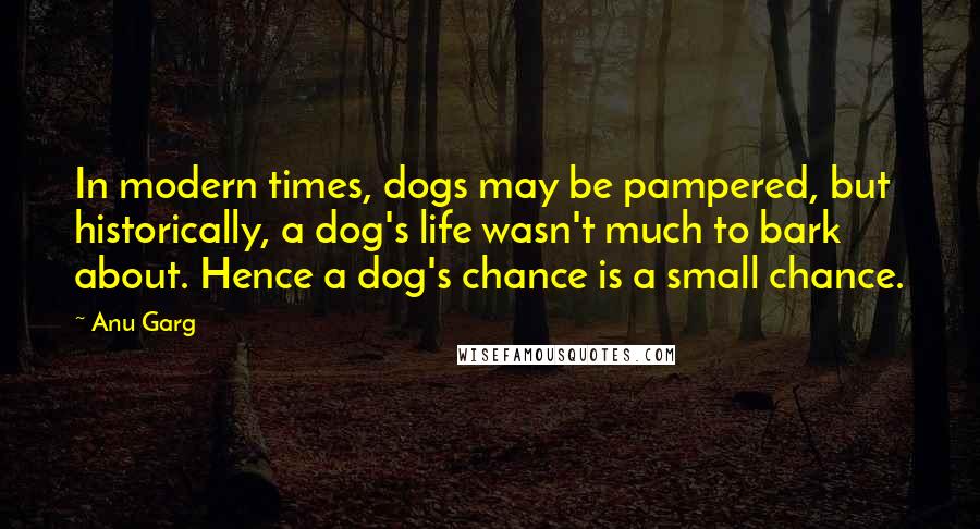 Anu Garg Quotes: In modern times, dogs may be pampered, but historically, a dog's life wasn't much to bark about. Hence a dog's chance is a small chance.