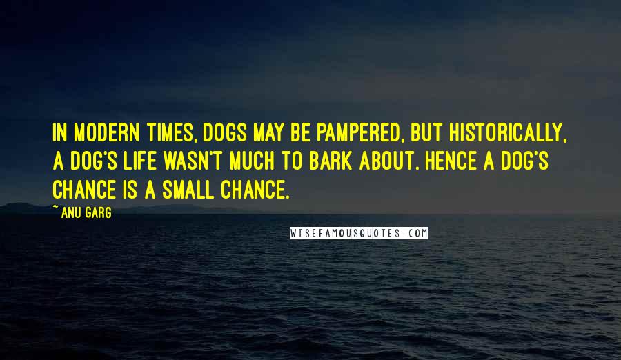 Anu Garg Quotes: In modern times, dogs may be pampered, but historically, a dog's life wasn't much to bark about. Hence a dog's chance is a small chance.