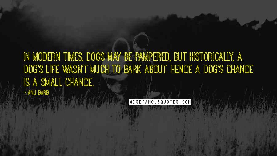 Anu Garg Quotes: In modern times, dogs may be pampered, but historically, a dog's life wasn't much to bark about. Hence a dog's chance is a small chance.