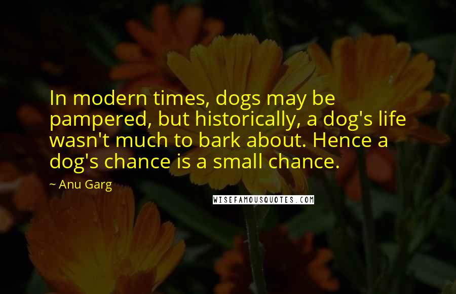 Anu Garg Quotes: In modern times, dogs may be pampered, but historically, a dog's life wasn't much to bark about. Hence a dog's chance is a small chance.