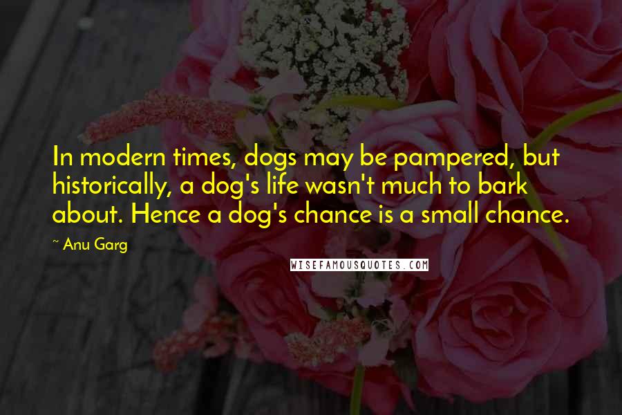 Anu Garg Quotes: In modern times, dogs may be pampered, but historically, a dog's life wasn't much to bark about. Hence a dog's chance is a small chance.