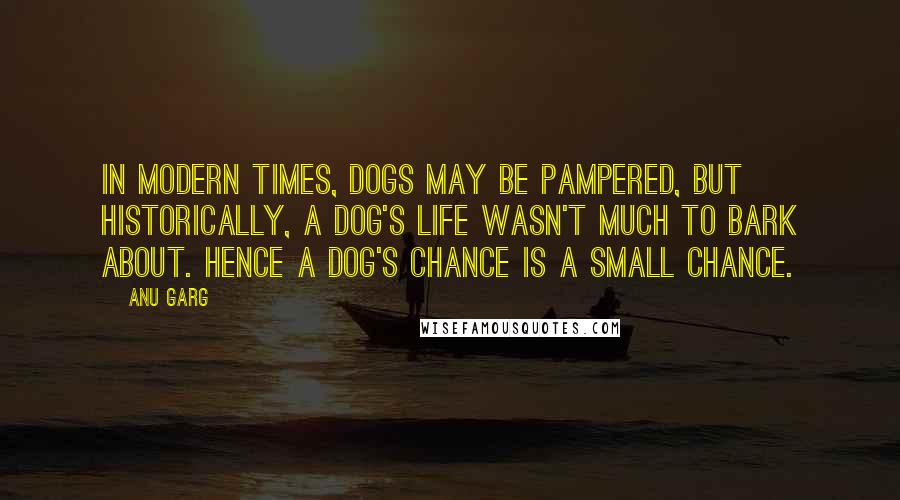 Anu Garg Quotes: In modern times, dogs may be pampered, but historically, a dog's life wasn't much to bark about. Hence a dog's chance is a small chance.