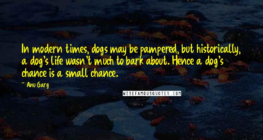 Anu Garg Quotes: In modern times, dogs may be pampered, but historically, a dog's life wasn't much to bark about. Hence a dog's chance is a small chance.