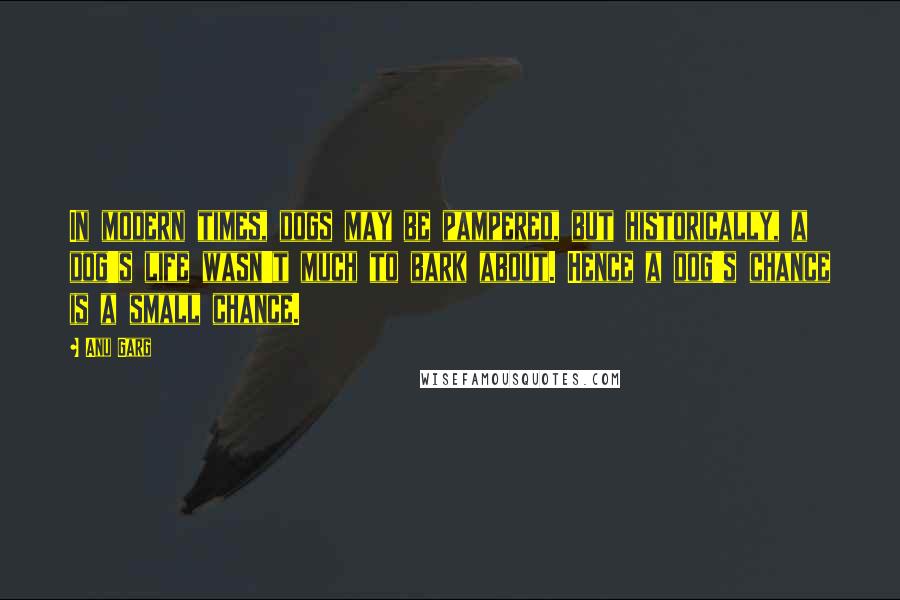 Anu Garg Quotes: In modern times, dogs may be pampered, but historically, a dog's life wasn't much to bark about. Hence a dog's chance is a small chance.
