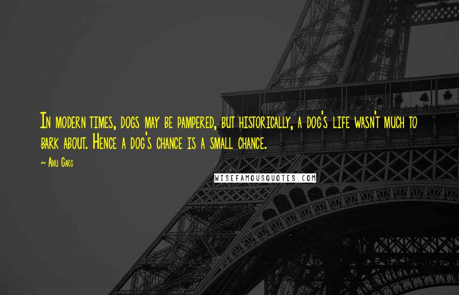 Anu Garg Quotes: In modern times, dogs may be pampered, but historically, a dog's life wasn't much to bark about. Hence a dog's chance is a small chance.