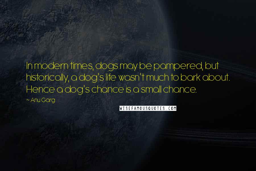 Anu Garg Quotes: In modern times, dogs may be pampered, but historically, a dog's life wasn't much to bark about. Hence a dog's chance is a small chance.