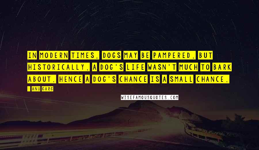 Anu Garg Quotes: In modern times, dogs may be pampered, but historically, a dog's life wasn't much to bark about. Hence a dog's chance is a small chance.