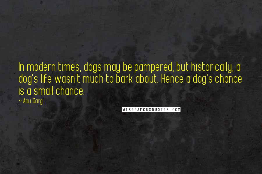 Anu Garg Quotes: In modern times, dogs may be pampered, but historically, a dog's life wasn't much to bark about. Hence a dog's chance is a small chance.