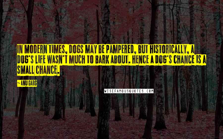 Anu Garg Quotes: In modern times, dogs may be pampered, but historically, a dog's life wasn't much to bark about. Hence a dog's chance is a small chance.