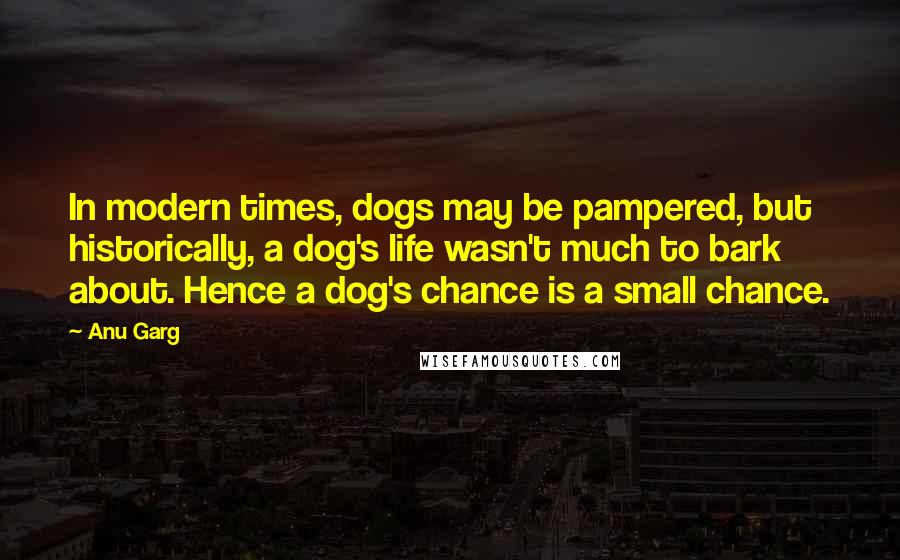 Anu Garg Quotes: In modern times, dogs may be pampered, but historically, a dog's life wasn't much to bark about. Hence a dog's chance is a small chance.