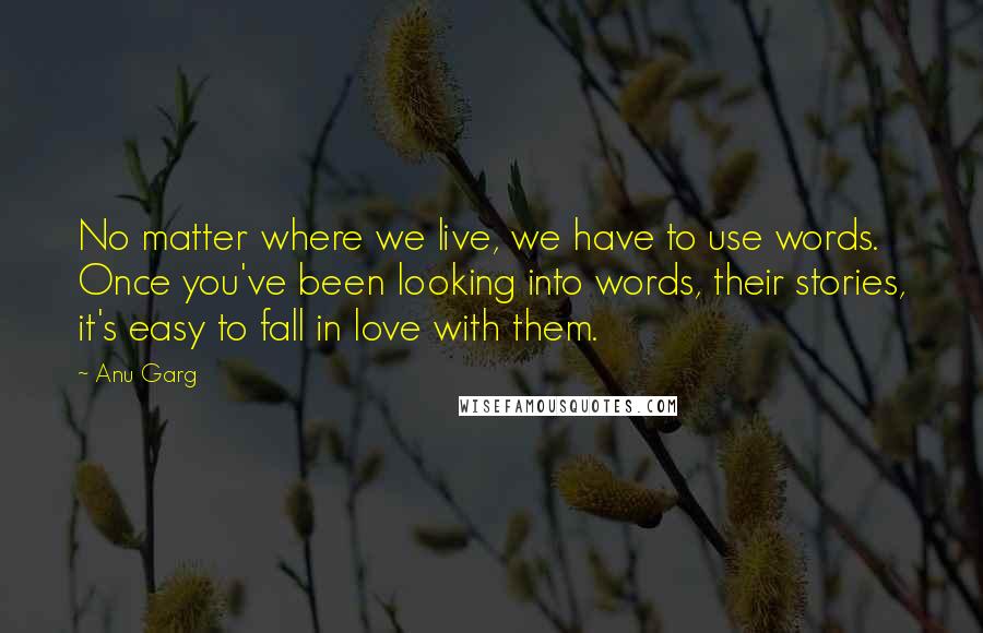 Anu Garg Quotes: No matter where we live, we have to use words. Once you've been looking into words, their stories, it's easy to fall in love with them.