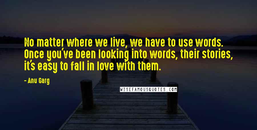 Anu Garg Quotes: No matter where we live, we have to use words. Once you've been looking into words, their stories, it's easy to fall in love with them.