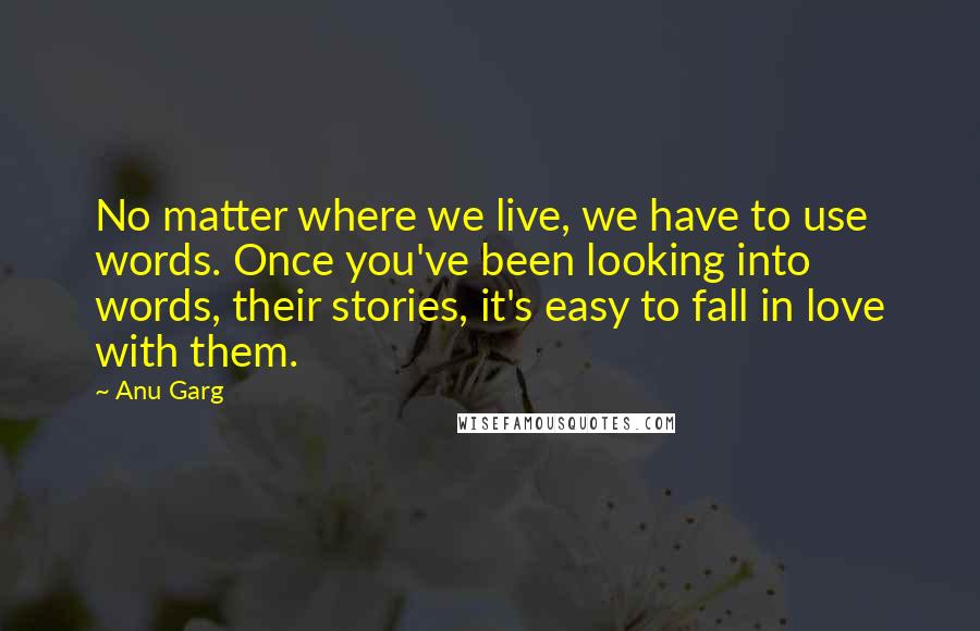 Anu Garg Quotes: No matter where we live, we have to use words. Once you've been looking into words, their stories, it's easy to fall in love with them.