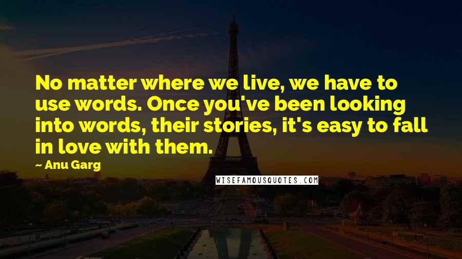 Anu Garg Quotes: No matter where we live, we have to use words. Once you've been looking into words, their stories, it's easy to fall in love with them.
