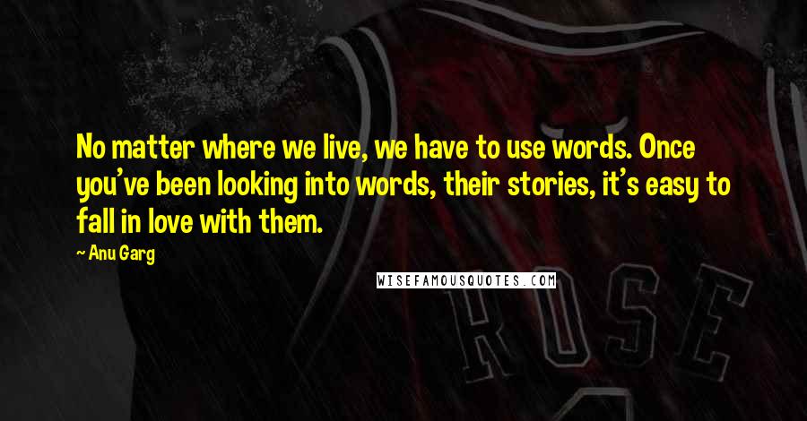 Anu Garg Quotes: No matter where we live, we have to use words. Once you've been looking into words, their stories, it's easy to fall in love with them.