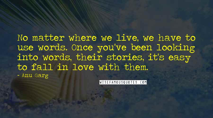 Anu Garg Quotes: No matter where we live, we have to use words. Once you've been looking into words, their stories, it's easy to fall in love with them.