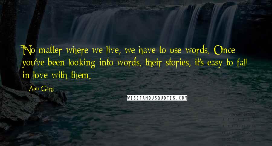 Anu Garg Quotes: No matter where we live, we have to use words. Once you've been looking into words, their stories, it's easy to fall in love with them.