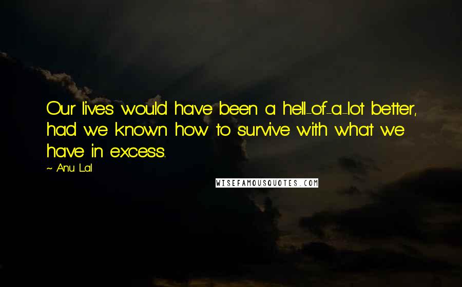 Anu Lal Quotes: Our lives would have been a hell-of-a-lot better, had we known how to survive with what we have in excess.