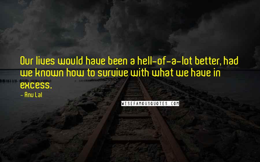 Anu Lal Quotes: Our lives would have been a hell-of-a-lot better, had we known how to survive with what we have in excess.