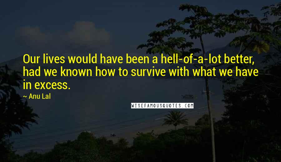 Anu Lal Quotes: Our lives would have been a hell-of-a-lot better, had we known how to survive with what we have in excess.