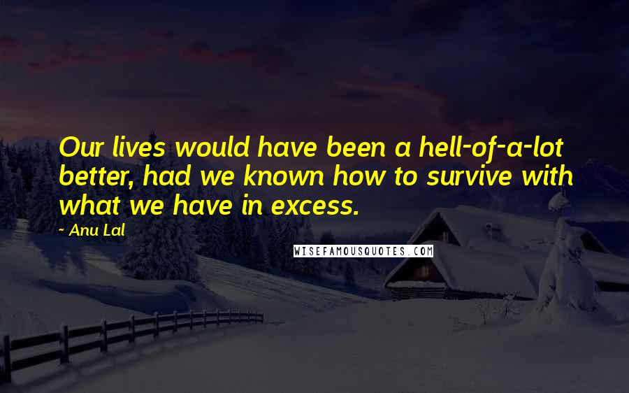 Anu Lal Quotes: Our lives would have been a hell-of-a-lot better, had we known how to survive with what we have in excess.