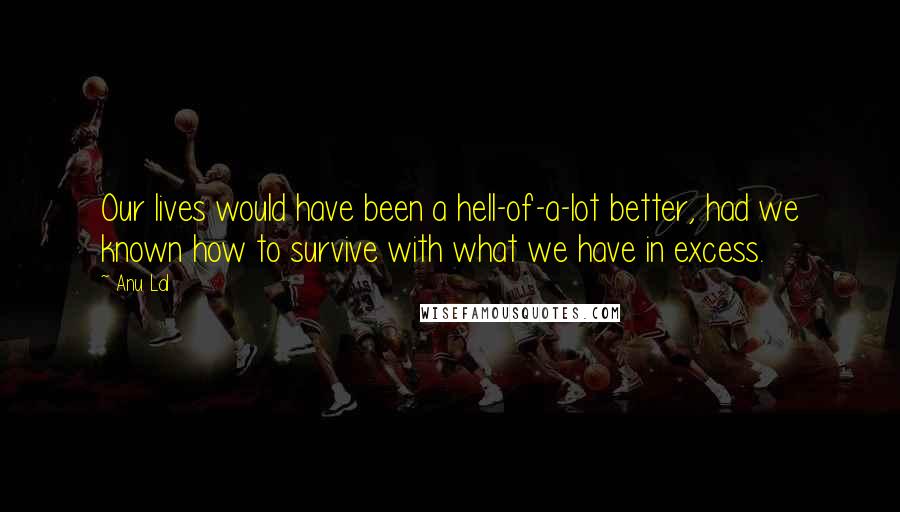 Anu Lal Quotes: Our lives would have been a hell-of-a-lot better, had we known how to survive with what we have in excess.