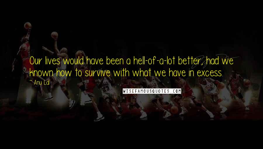 Anu Lal Quotes: Our lives would have been a hell-of-a-lot better, had we known how to survive with what we have in excess.