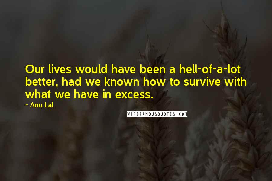 Anu Lal Quotes: Our lives would have been a hell-of-a-lot better, had we known how to survive with what we have in excess.