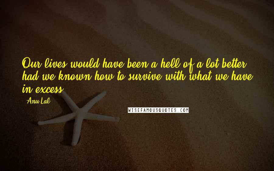 Anu Lal Quotes: Our lives would have been a hell-of-a-lot better, had we known how to survive with what we have in excess.