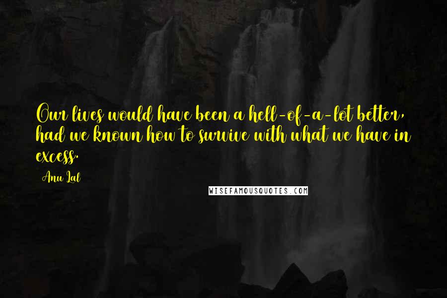 Anu Lal Quotes: Our lives would have been a hell-of-a-lot better, had we known how to survive with what we have in excess.
