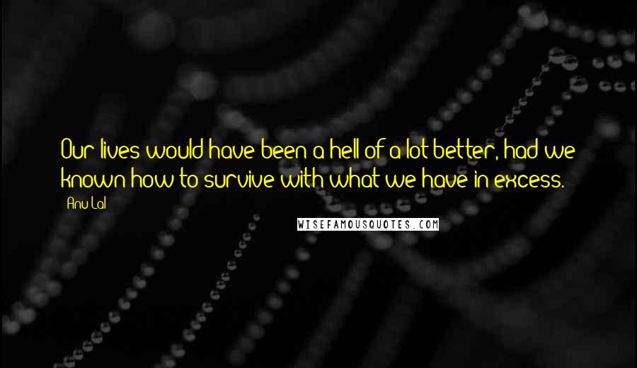 Anu Lal Quotes: Our lives would have been a hell-of-a-lot better, had we known how to survive with what we have in excess.