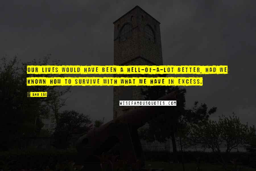 Anu Lal Quotes: Our lives would have been a hell-of-a-lot better, had we known how to survive with what we have in excess.