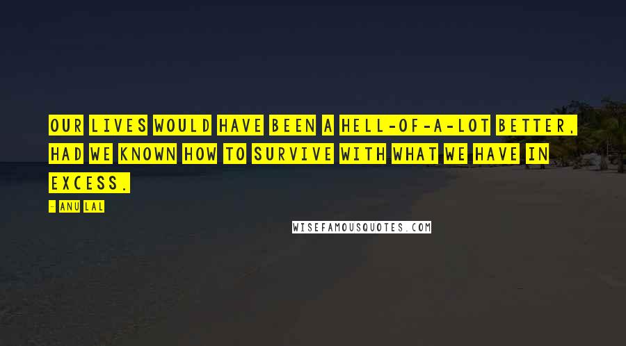 Anu Lal Quotes: Our lives would have been a hell-of-a-lot better, had we known how to survive with what we have in excess.