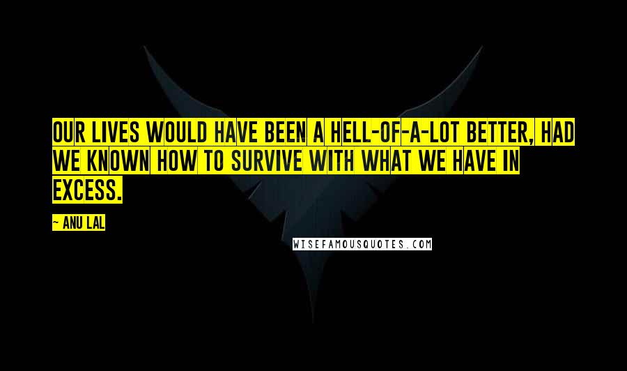 Anu Lal Quotes: Our lives would have been a hell-of-a-lot better, had we known how to survive with what we have in excess.