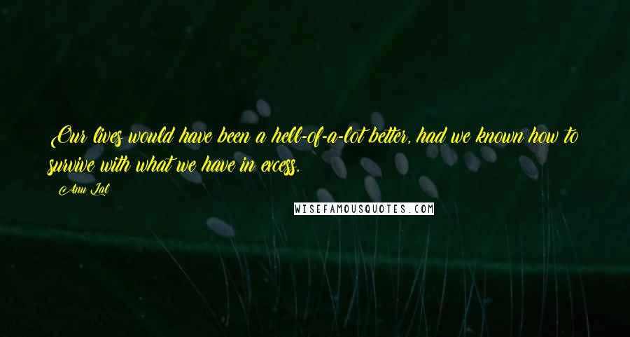 Anu Lal Quotes: Our lives would have been a hell-of-a-lot better, had we known how to survive with what we have in excess.