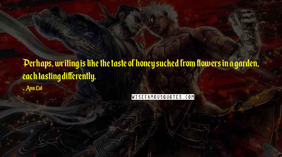 Anu Lal Quotes: Perhaps, writing is like the taste of honey sucked from flowers in a garden, each tasting differently.