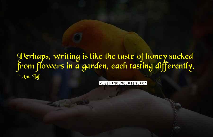 Anu Lal Quotes: Perhaps, writing is like the taste of honey sucked from flowers in a garden, each tasting differently.