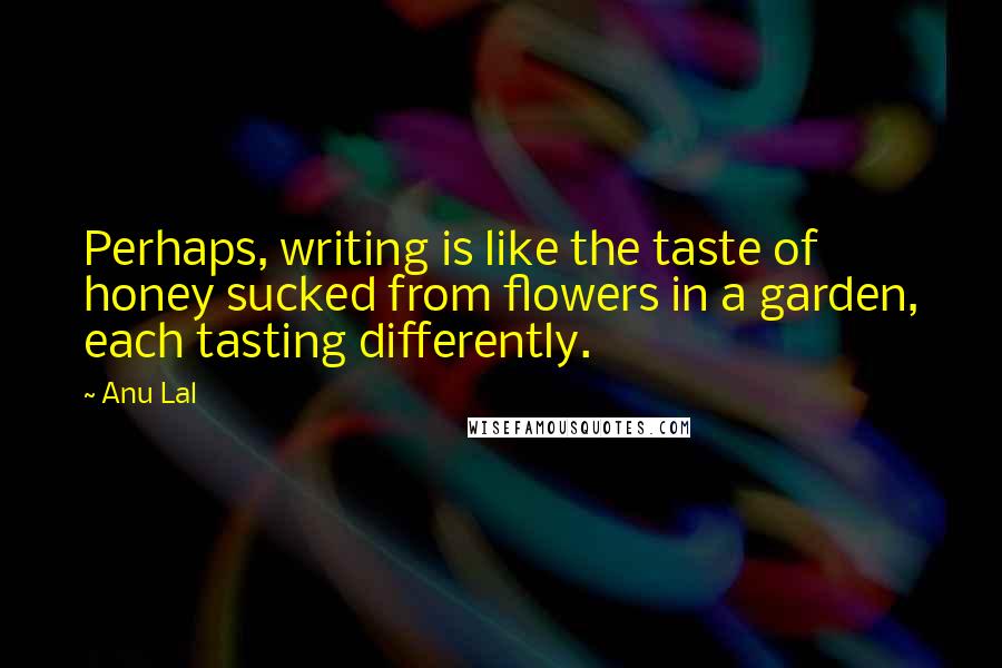 Anu Lal Quotes: Perhaps, writing is like the taste of honey sucked from flowers in a garden, each tasting differently.