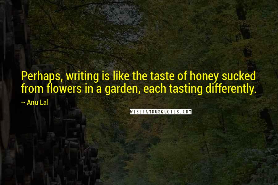 Anu Lal Quotes: Perhaps, writing is like the taste of honey sucked from flowers in a garden, each tasting differently.