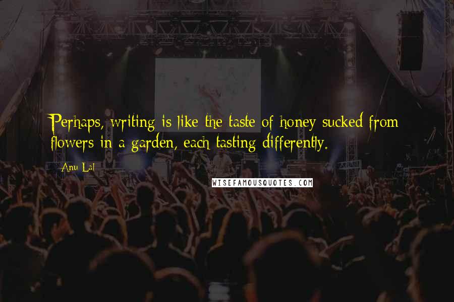 Anu Lal Quotes: Perhaps, writing is like the taste of honey sucked from flowers in a garden, each tasting differently.