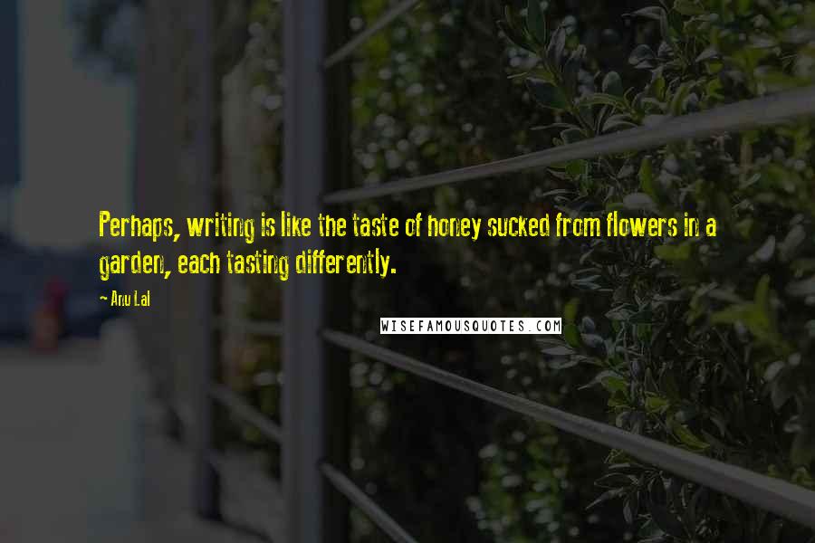 Anu Lal Quotes: Perhaps, writing is like the taste of honey sucked from flowers in a garden, each tasting differently.