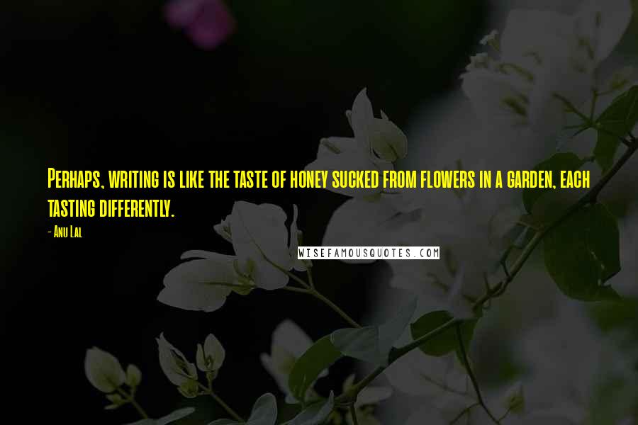 Anu Lal Quotes: Perhaps, writing is like the taste of honey sucked from flowers in a garden, each tasting differently.