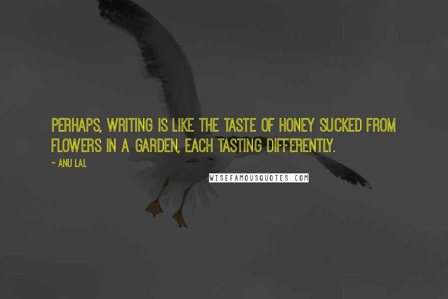 Anu Lal Quotes: Perhaps, writing is like the taste of honey sucked from flowers in a garden, each tasting differently.