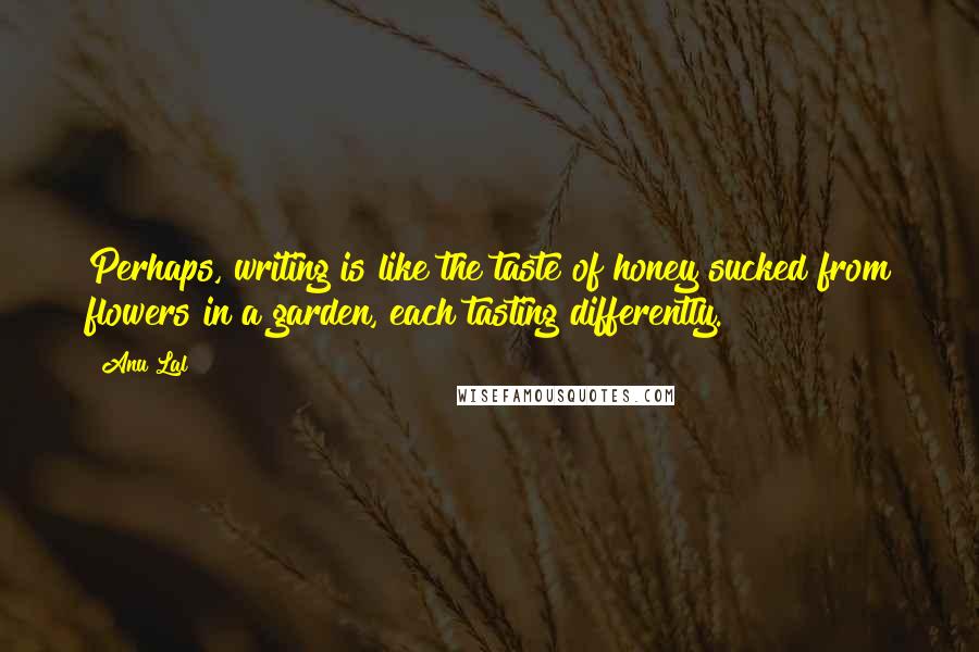 Anu Lal Quotes: Perhaps, writing is like the taste of honey sucked from flowers in a garden, each tasting differently.