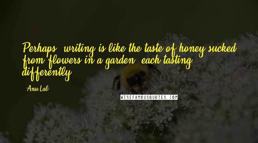 Anu Lal Quotes: Perhaps, writing is like the taste of honey sucked from flowers in a garden, each tasting differently.