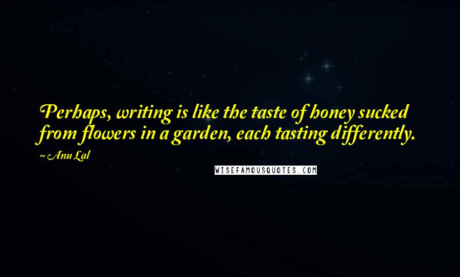 Anu Lal Quotes: Perhaps, writing is like the taste of honey sucked from flowers in a garden, each tasting differently.