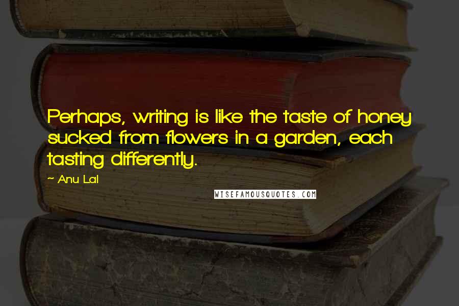 Anu Lal Quotes: Perhaps, writing is like the taste of honey sucked from flowers in a garden, each tasting differently.